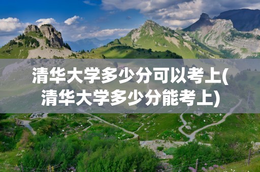 清华大学多少分可以考上(清华大学多少分能考上)