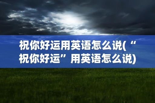 祝你好运用英语怎么说(“祝你好运”用英语怎么说)