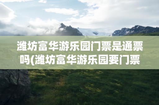 潍坊富华游乐园门票是通票吗(潍坊富华游乐园要门票吗)
