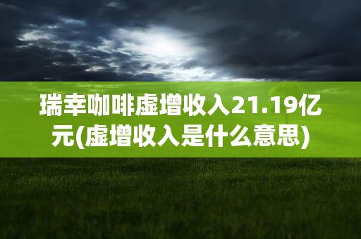 瑞幸咖啡虚增收入21.19亿元(虚增收入是什么意思)