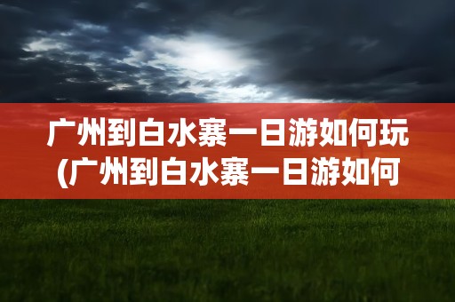 广州到白水寨一日游如何玩(广州到白水寨一日游如何玩好)