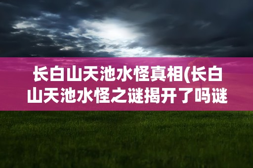 长白山天池水怪真相(长白山天池水怪之谜揭开了吗谜底是什么)