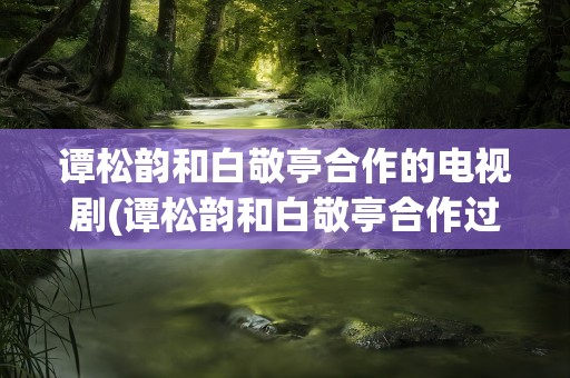 谭松韵和白敬亭合作的电视剧(谭松韵和白敬亭合作过哪些剧)