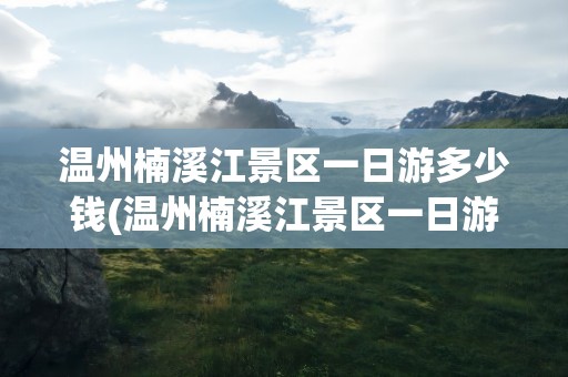 温州楠溪江景区一日游多少钱(温州楠溪江景区一日游多少钱啊)