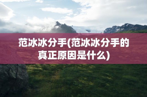 范冰冰分手(范冰冰分手的真正原因是什么)