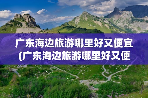 广东海边旅游哪里好又便宜(广东海边旅游哪里好又便宜人不多)