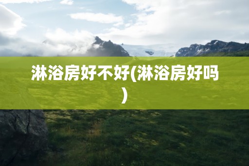淋浴房好不好(淋浴房好吗)