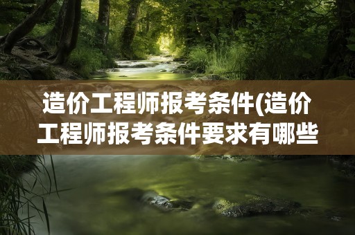 造价工程师报考条件(造价工程师报考条件要求有哪些)
