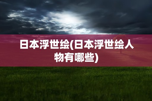 日本浮世绘(日本浮世绘人物有哪些)