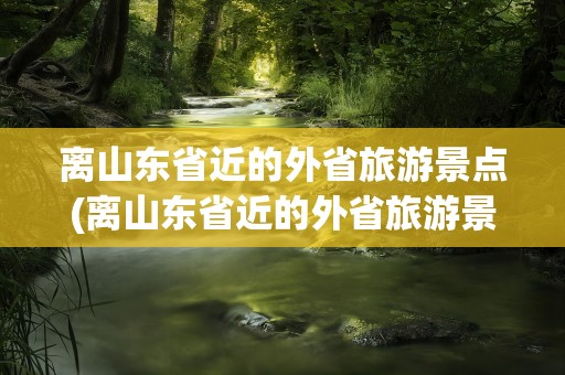 离山东省近的外省旅游景点(离山东省近的外省旅游景点3天)