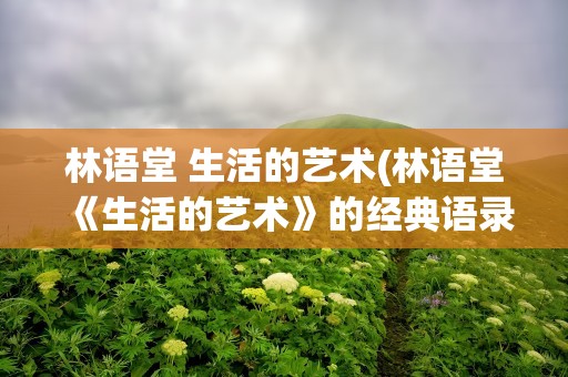 林语堂 生活的艺术(林语堂《生活的艺术》的经典语录)