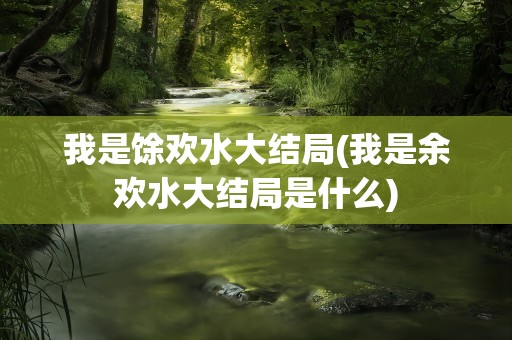我是馀欢水大结局(我是余欢水大结局是什么)