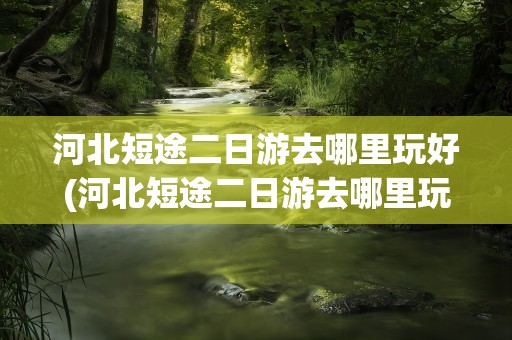 河北短途二日游去哪里玩好(河北短途二日游去哪里玩好一点)
