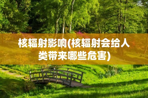 核辐射影响(核辐射会给人类带来哪些危害)