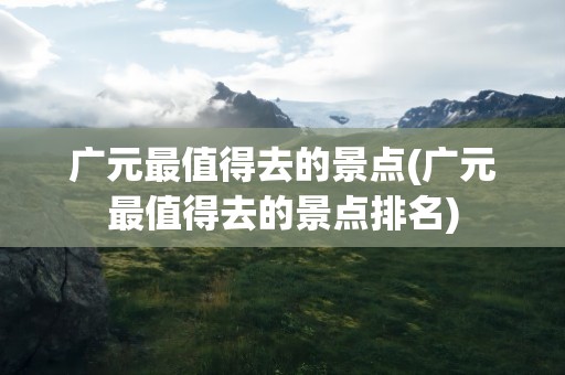 广元最值得去的景点(广元最值得去的景点排名)
