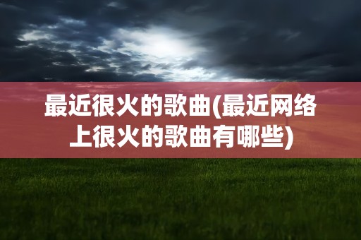 最近很火的歌曲(最近网络上很火的歌曲有哪些)