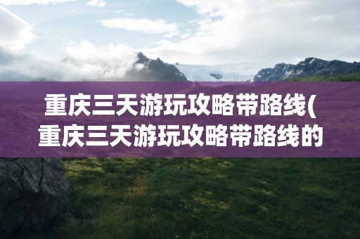 重庆三天游玩攻略带路线(重庆三天游玩攻略带路线的)