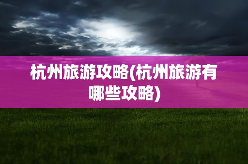 杭州旅游攻略(杭州旅游有哪些攻略)