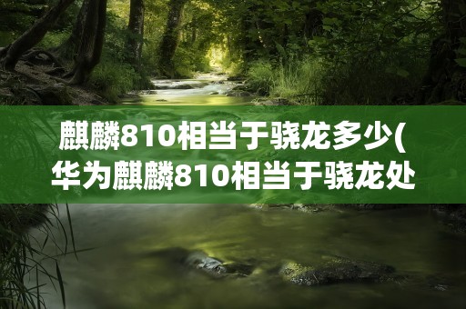 麒麟810相当于骁龙多少(华为麒麟810相当于骁龙处理器多少)