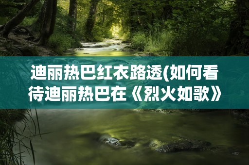 迪丽热巴红衣路透(如何看待迪丽热巴在《烈火如歌》中的一袭红衣)