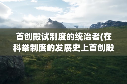 首创殿试制度的统治者(在科举制度的发展史上首创殿试制度的统治者是)