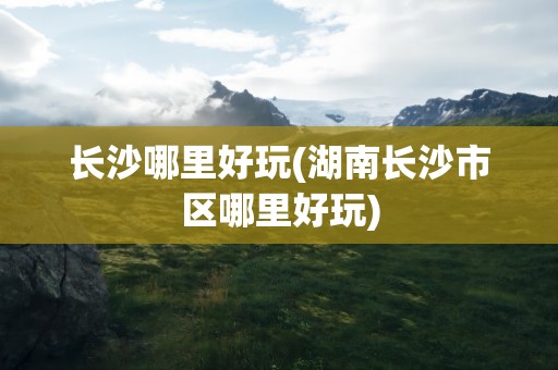 长沙哪里好玩(湖南长沙市区哪里好玩)