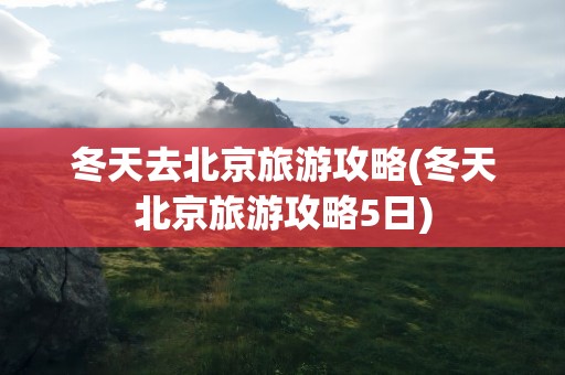 冬天去北京旅游攻略(冬天北京旅游攻略5日)
