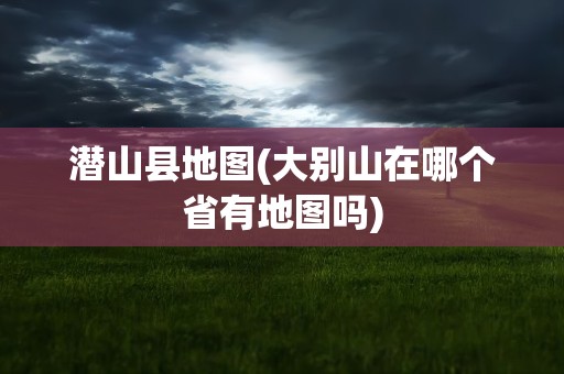 潜山县地图(大别山在哪个省有地图吗)