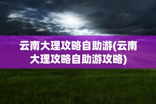 云南大理攻略自助游(云南大理攻略自助游攻略)