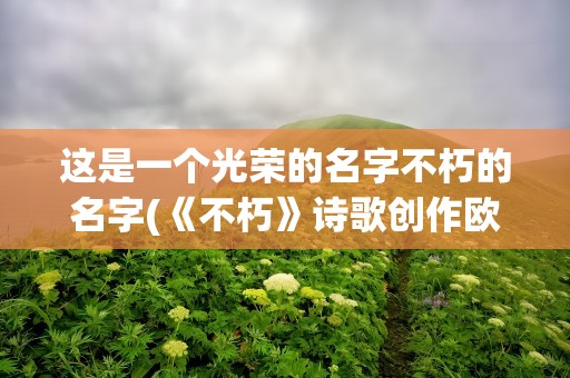 这是一个光荣的名字不朽的名字(《不朽》诗歌创作欧震)