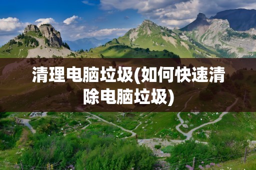 清理电脑垃圾(如何快速清除电脑垃圾)