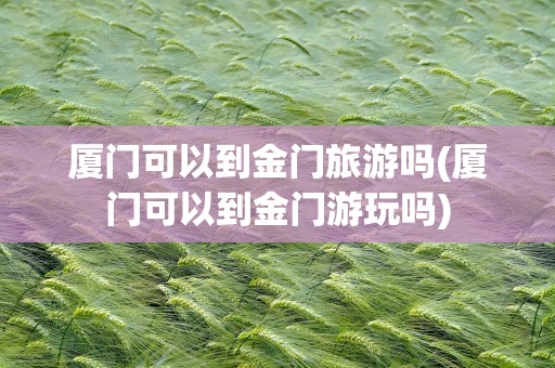 厦门可以到金门旅游吗(厦门可以到金门游玩吗)