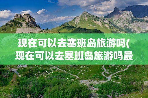 现在可以去塞班岛旅游吗(现在可以去塞班岛旅游吗最近)
