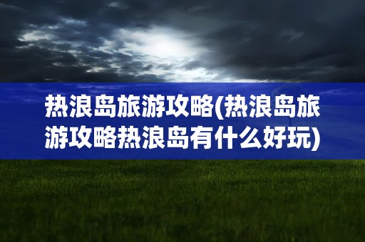 热浪岛旅游攻略(热浪岛旅游攻略热浪岛有什么好玩)