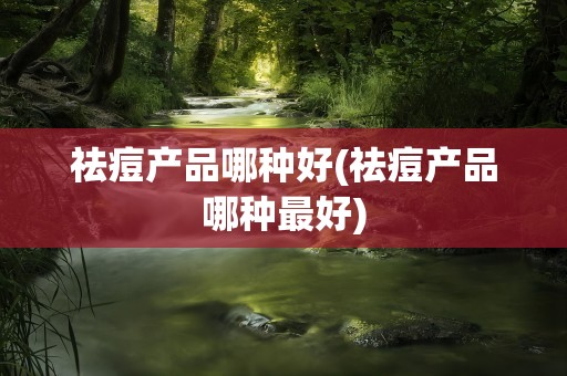 祛痘产品哪种好(祛痘产品哪种最好)