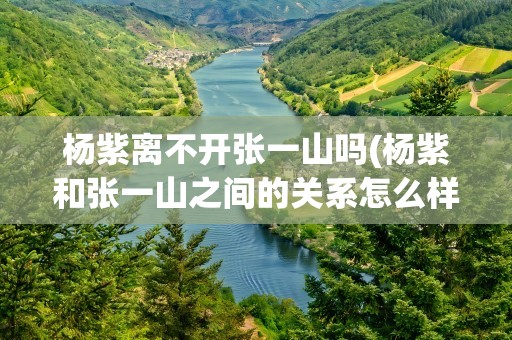 杨紫离不开张一山吗(杨紫和张一山之间的关系怎么样)