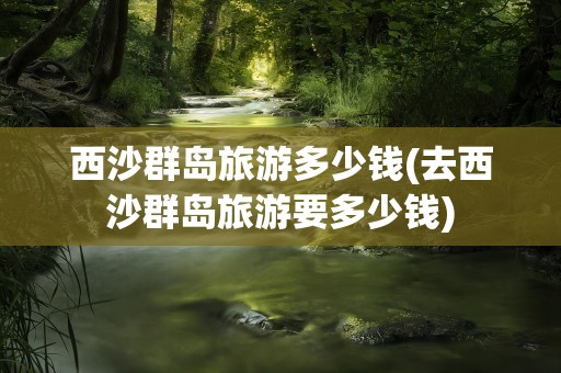 西沙群岛旅游多少钱(去西沙群岛旅游要多少钱)