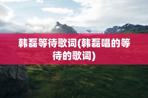 韩磊等待歌词(韩磊唱的等待的歌词)