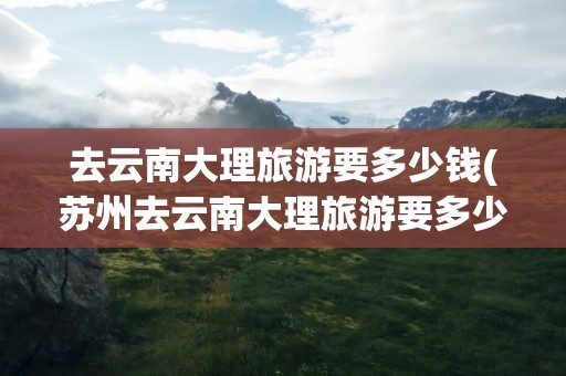 去云南大理旅游要多少钱(苏州去云南大理旅游要多少钱)