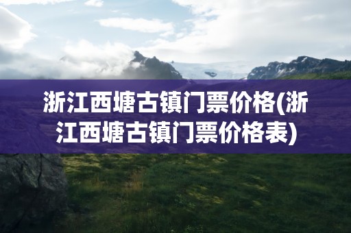 浙江西塘古镇门票价格(浙江西塘古镇门票价格表)