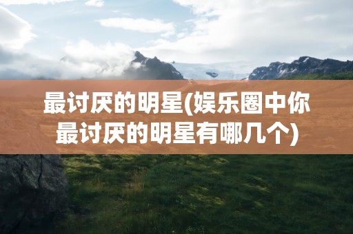 最讨厌的明星(娱乐圈中你最讨厌的明星有哪几个)
