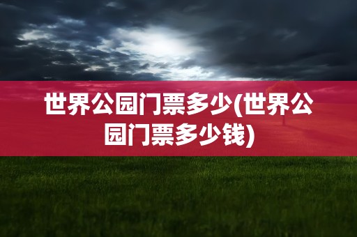 世界公园门票多少(世界公园门票多少钱)