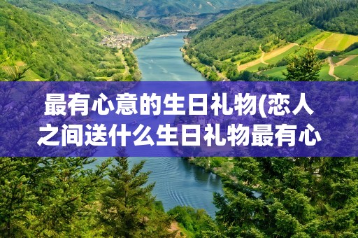 最有心意的生日礼物(恋人之间送什么生日礼物最有心意)