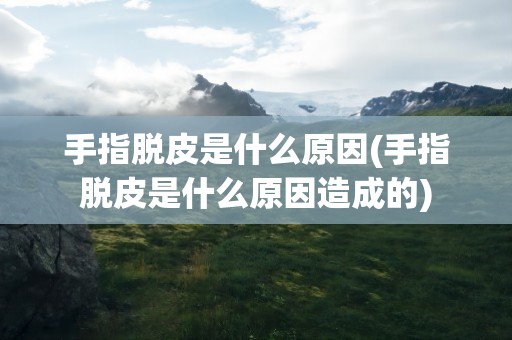 手指脱皮是什么原因(手指脱皮是什么原因造成的)
