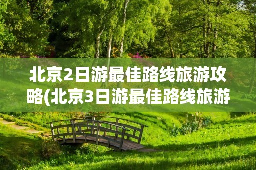 北京2日游最佳路线旅游攻略(北京3日游最佳路线旅游攻略)