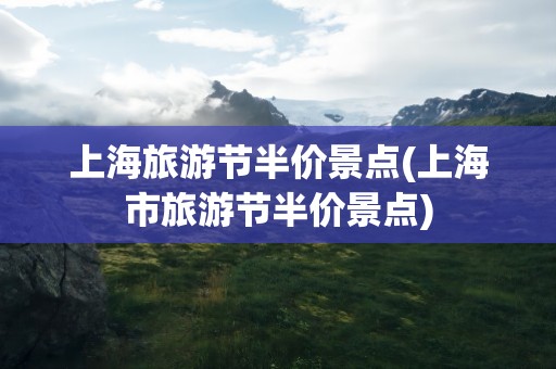 上海旅游节半价景点(上海市旅游节半价景点)