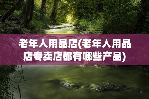 老年人用品店(老年人用品店专卖店都有哪些产品)