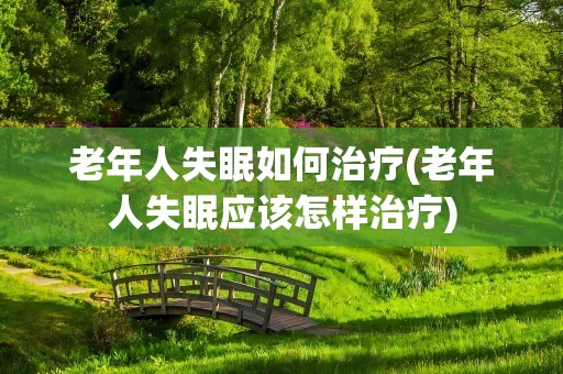 老年人失眠如何治疗(老年人失眠应该怎样治疗)