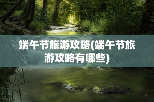 端午节旅游攻略(端午节旅游攻略有哪些)