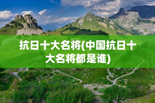 抗日十大名将(中国抗日十大名将都是谁)